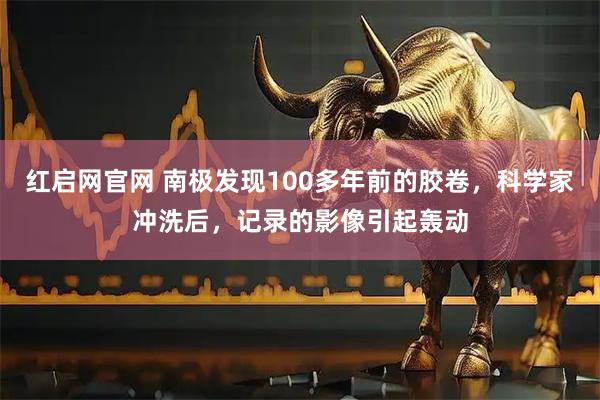 红启网官网 南极发现100多年前的胶卷，科学家冲洗后，记录的影像引起轰动