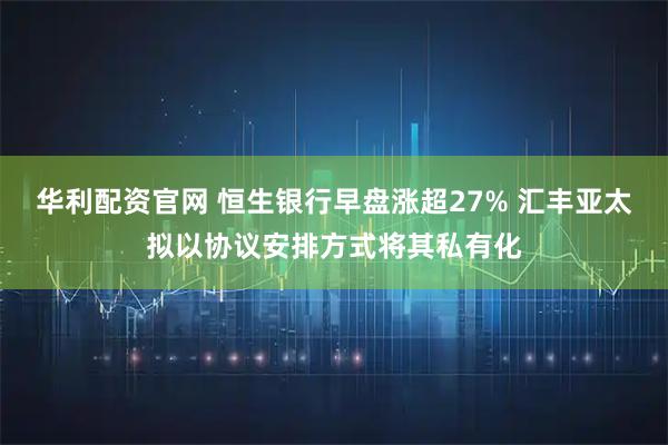华利配资官网 恒生银行早盘涨超27% 汇丰亚太拟以协议安排方式将其私有化