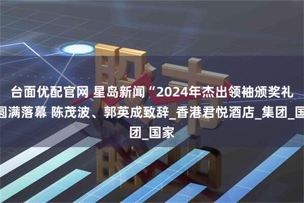 台面优配官网 星岛新闻“2024年杰出领袖颁奖礼”圆满落幕 陈茂波、郭英成致辞_香港君悦酒店_集团_国家