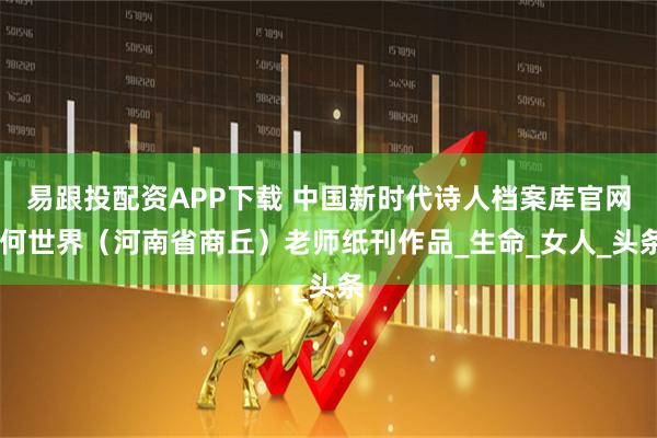 易跟投配资APP下载 中国新时代诗人档案库官网 何世界（河南省商丘）老师纸刊作品_生命_女人_头条