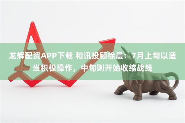 龙辉配资APP下载 和讯投顾徐晨：7月上旬以适当积极操作，中旬则开始收缩战线