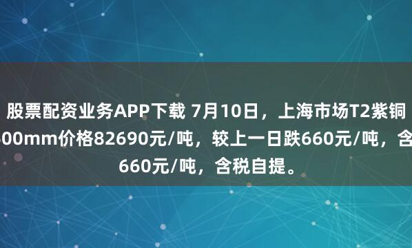 股票配资业务APP下载 7月10日，上海市场T2紫铜带0.2*600mm价格82690元/吨，较上一日跌660元/吨，含税自提。