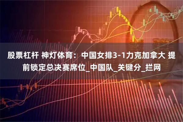 股票杠杆 神灯体育：中国女排3-1力克加拿大 提前锁定总决赛席位_中国队_关键分_拦网