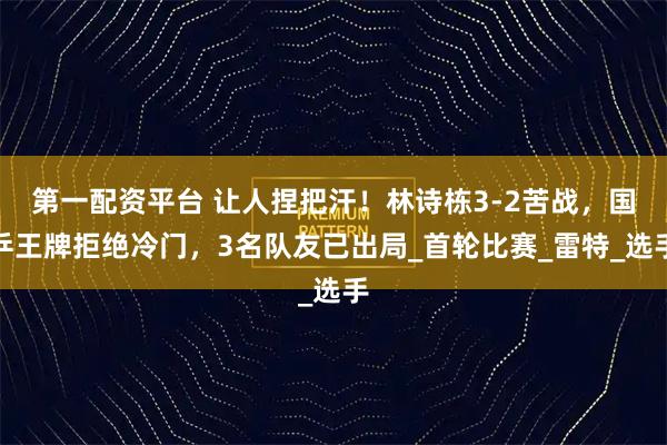 第一配资平台 让人捏把汗！林诗栋3-2苦战，国乒王牌拒绝冷门，3名队友已出局_首轮比赛_雷特_选手