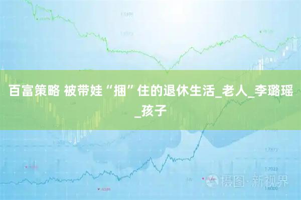 百富策略 被带娃“捆”住的退休生活_老人_李璐瑶_孩子