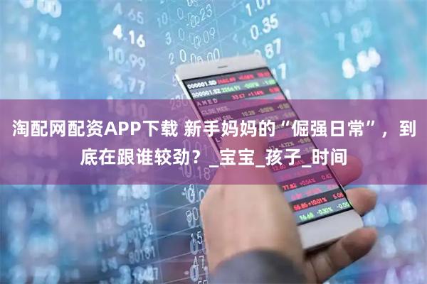 淘配网配资APP下载 新手妈妈的“倔强日常”，到底在跟谁较劲？_宝宝_孩子_时间