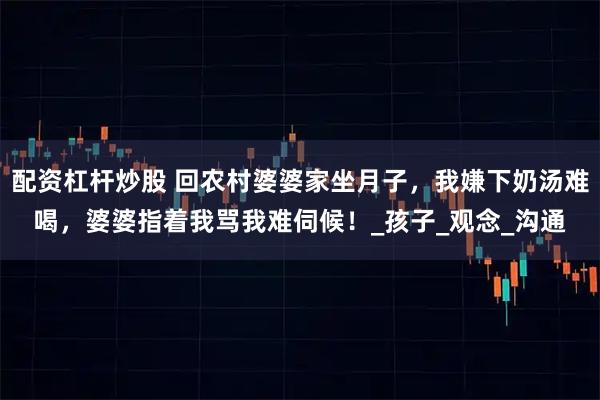 配资杠杆炒股 回农村婆婆家坐月子，我嫌下奶汤难喝，婆婆指着我骂我难伺候！_孩子_观念_沟通