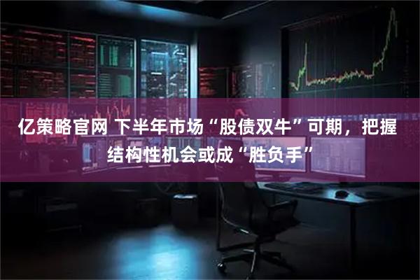 亿策略官网 下半年市场“股债双牛”可期，把握 结构性机会或成“胜负手”