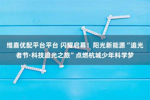 维嘉优配平台平台 闪耀启幕！阳光新能源“追光者节·科技追光之旅”点燃杭城少年科学梦