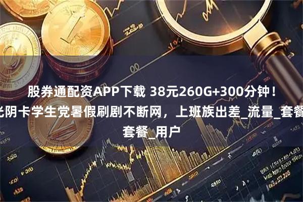 股券通配资APP下载 38元260G+300分钟！联通光阴卡学生党暑假刷剧不断网，上班族出差_流量_套餐_用户