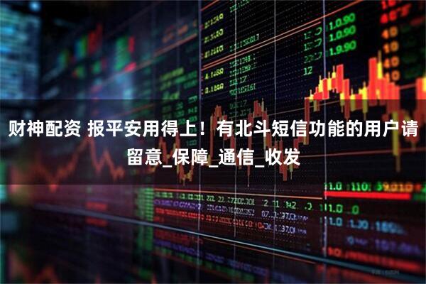 财神配资 报平安用得上！有北斗短信功能的用户请留意_保障_通信_收发