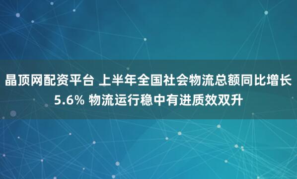 晶顶网配资平台 上半年全国社会物流总额同比增长5.6% 物流运行稳中有进质效双升