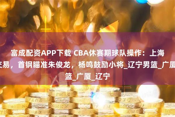 富成配资APP下载 CBA休赛期球队操作：上海完成交易，首钢瞄准朱俊龙，杨鸣鼓励小将_辽宁男篮_广厦_辽宁