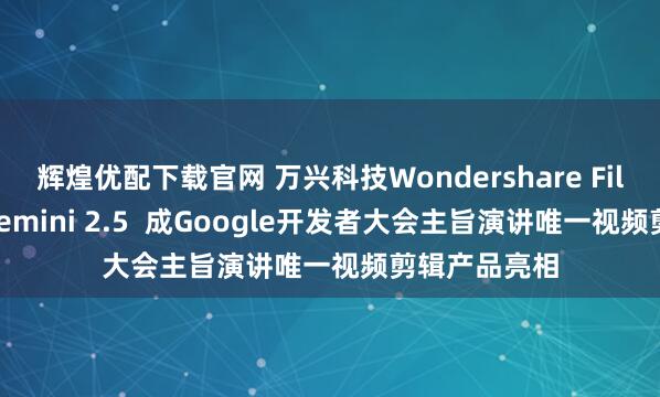 辉煌优配下载官网 万兴科技Wondershare Filmora集成Gemini 2.5  成Google开发者大会主旨演讲唯一视频剪辑产品亮相