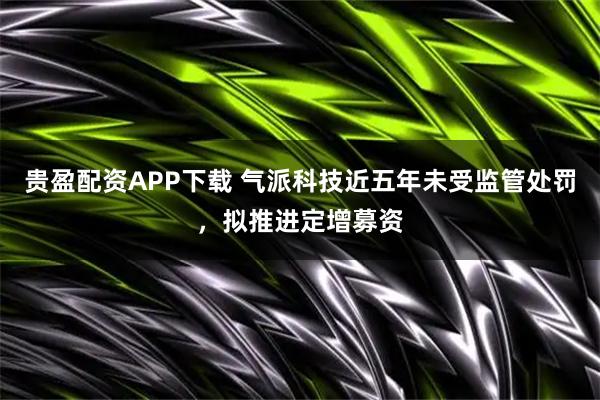 贵盈配资APP下载 气派科技近五年未受监管处罚，拟推进定增募资