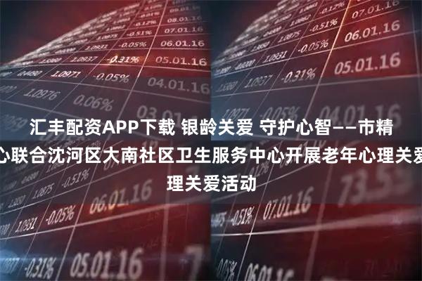 汇丰配资APP下载 银龄关爱 守护心智——市精卫中心联合沈河区大南社区卫生服务中心开展老年心理关爱活动