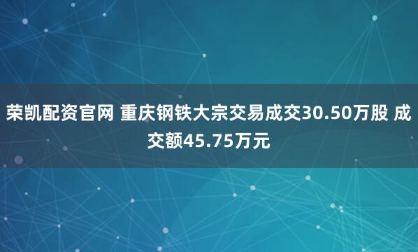 荣凯配资官网 重庆钢铁大宗交易成交30.50万股 成交额45.75万元