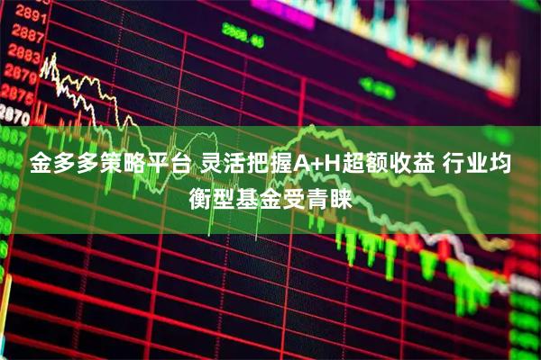 金多多策略平台 灵活把握A+H超额收益 行业均衡型基金受青睐