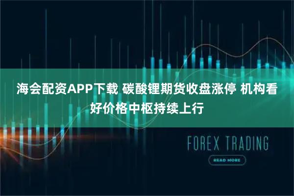 海会配资APP下载 碳酸锂期货收盘涨停 机构看好价格中枢持续上行