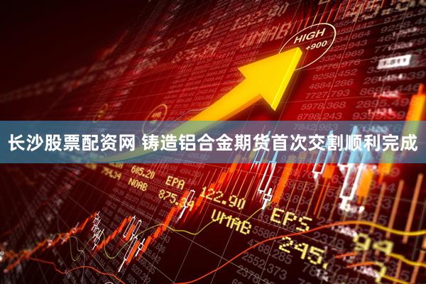 长沙股票配资网 铸造铝合金期货首次交割顺利完成