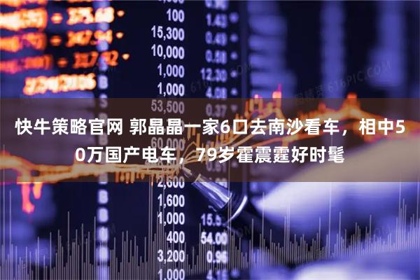 快牛策略官网 郭晶晶一家6口去南沙看车，相中50万国产电车，79岁霍震霆好时髦