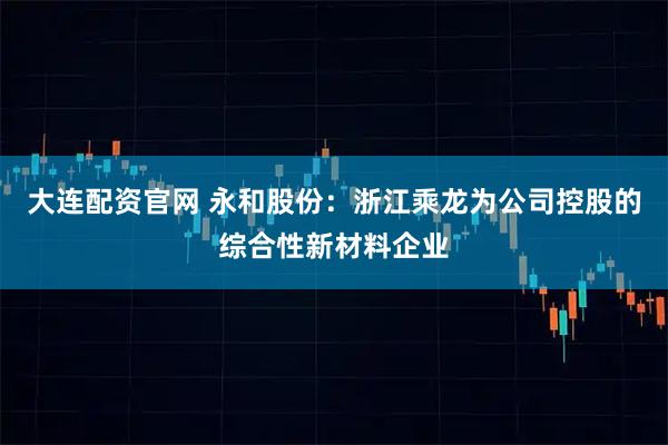 大连配资官网 永和股份：浙江乘龙为公司控股的综合性新材料企业