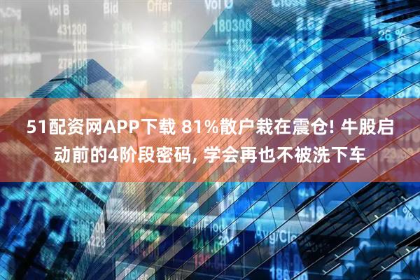 51配资网APP下载 81%散户栽在震仓! 牛股启动前的4阶段密码, 学会再也不被洗下车