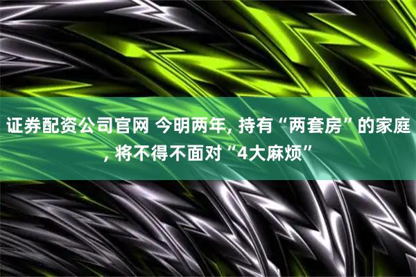证券配资公司官网 今明两年, 持有“两套房”的家庭, 将不得不面对“4大麻烦”