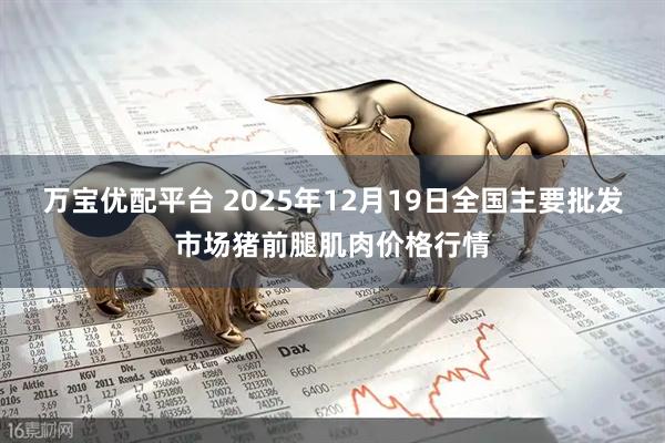 万宝优配平台 2025年12月19日全国主要批发市场猪前腿肌肉价格行情