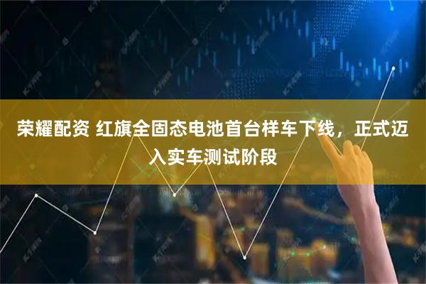 荣耀配资 红旗全固态电池首台样车下线，正式迈入实车测试阶段