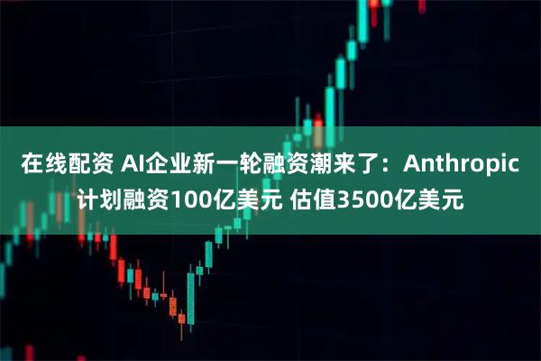 在线配资 AI企业新一轮融资潮来了：Anthropic计划融资100亿美元 估值3500亿美元