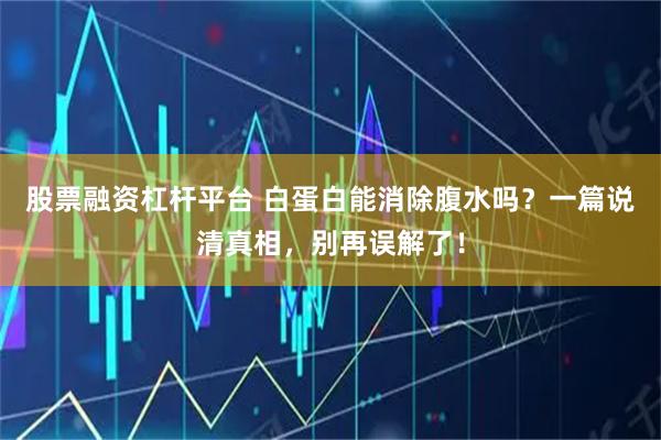 股票融资杠杆平台 白蛋白能消除腹水吗？一篇说清真相，别再误解了！