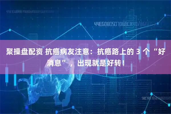 聚操盘配资 抗癌病友注意：抗癌路上的 3 个 “好消息” ，出现就是好转！