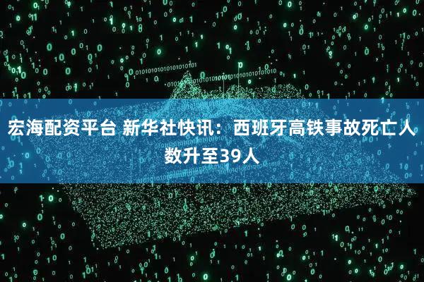 宏海配资平台 新华社快讯：西班牙高铁事故死亡人数升至39人
