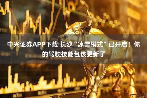 中兴证券APP下载 长沙“冰雪模式”已开启！你的驾驶技能包该更新了