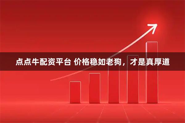 点点牛配资平台 价格稳如老狗，才是真厚道