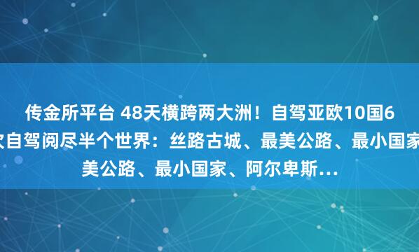 传金所平台 48天横跨两大洲！自驾亚欧10国6.30出发，一次自驾阅尽半个世界：丝路古城、最美公路、最小国家、阿尔卑斯…