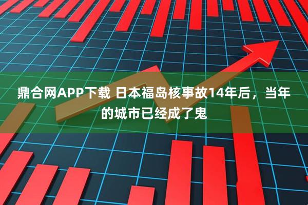 鼎合网APP下载 日本福岛核事故14年后，当年的城市已经成了鬼