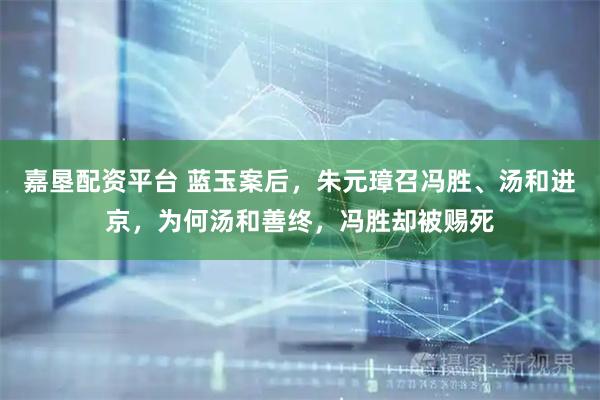 嘉垦配资平台 蓝玉案后，朱元璋召冯胜、汤和进京，为何汤和善终，冯胜却被赐死