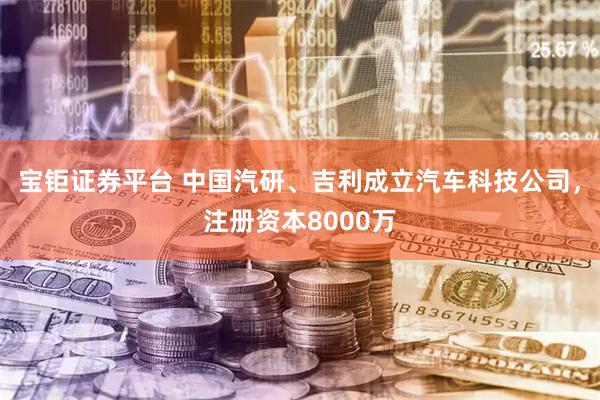 宝钜证券平台 中国汽研、吉利成立汽车科技公司，注册资本8000万