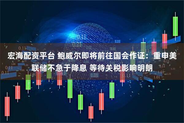 宏海配资平台 鲍威尔即将前往国会作证：重申美联储不急于降息 等待关税影响明朗