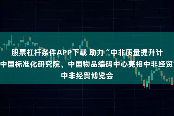 股票杠杆条件APP下载 助力“中非质量提升计划”，中国标准化研究院、中国物品编码中心亮相中非经贸博览会
