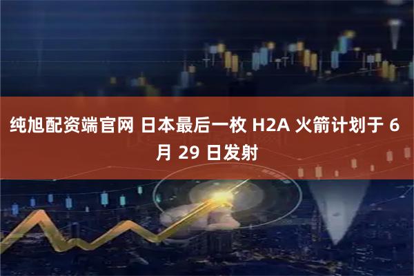 纯旭配资端官网 日本最后一枚 H2A 火箭计划于 6 月 29 日发射
