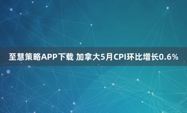 至慧策略APP下载 加拿大5月CPI环比增长0.6%
