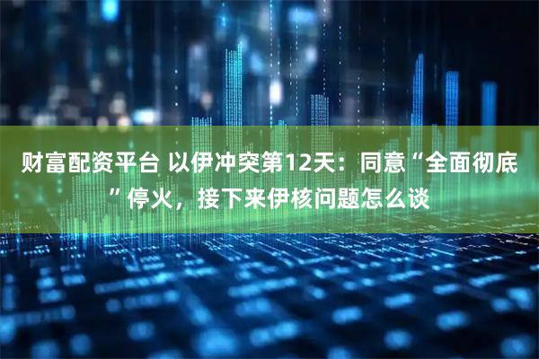 财富配资平台 以伊冲突第12天：同意“全面彻底”停火，接下来伊核问题怎么谈