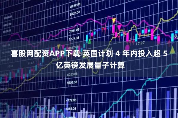 喜股网配资APP下载 英国计划 4 年内投入超 5 亿英镑发展量子计算