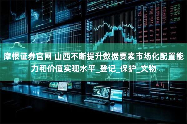 摩根证券官网 山西不断提升数据要素市场化配置能力和价值实现水平_登记_保护_文物
