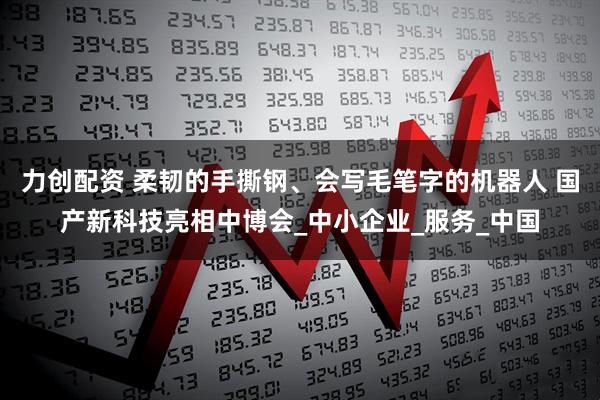 力创配资 柔韧的手撕钢、会写毛笔字的机器人 国产新科技亮相中博会_中小企业_服务_中国