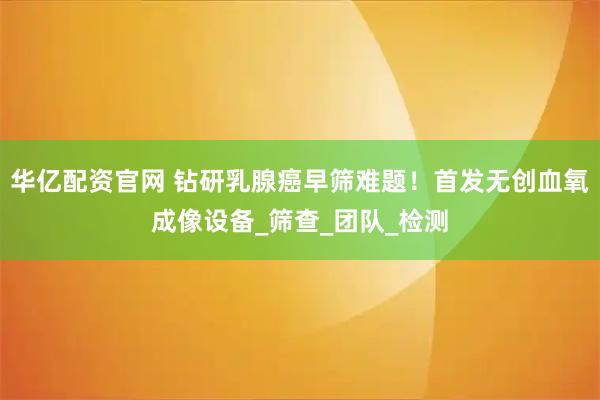 华亿配资官网 钻研乳腺癌早筛难题！首发无创血氧成像设备_筛查_团队_检测