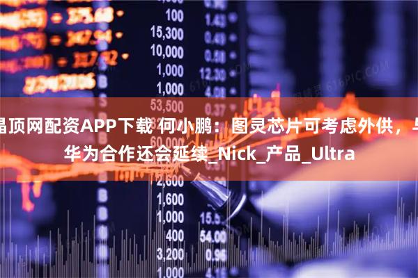 晶顶网配资APP下载 何小鹏：图灵芯片可考虑外供，与华为合作还会延续_Nick_产品_Ultra